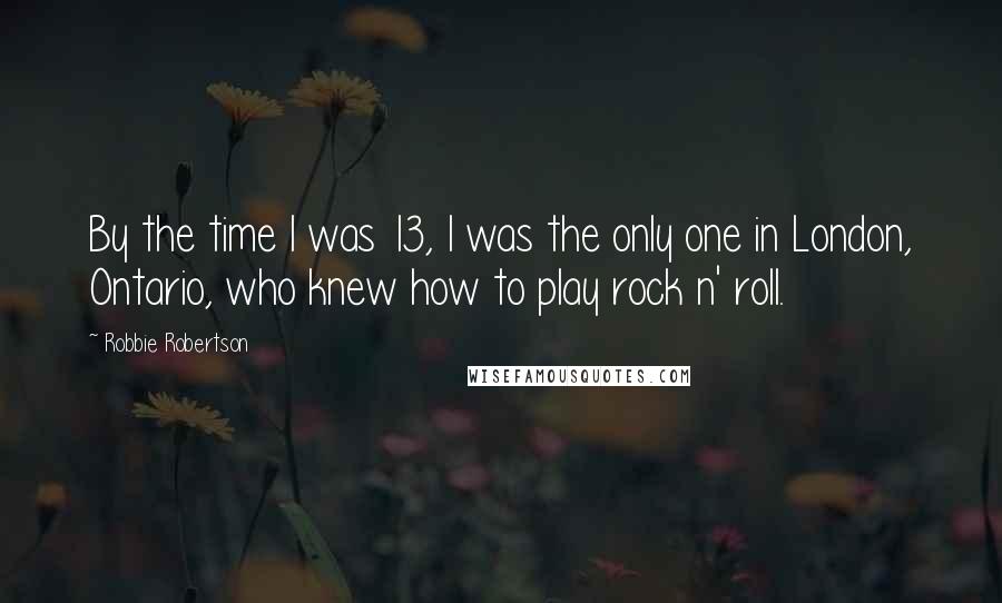 Robbie Robertson Quotes: By the time I was 13, I was the only one in London, Ontario, who knew how to play rock n' roll.