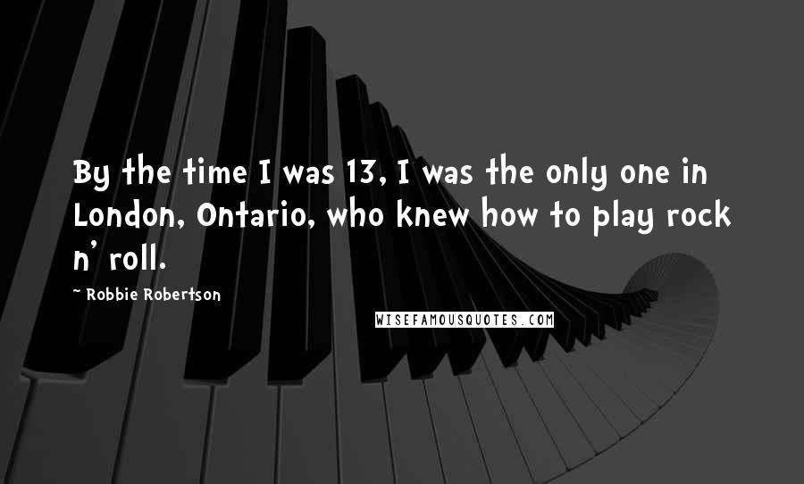 Robbie Robertson Quotes: By the time I was 13, I was the only one in London, Ontario, who knew how to play rock n' roll.