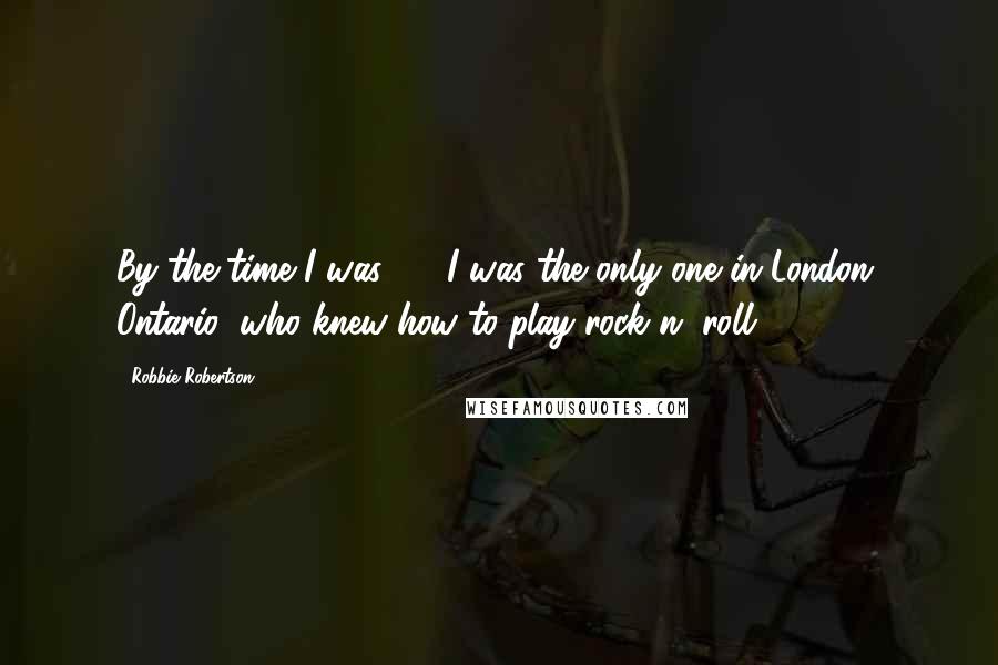 Robbie Robertson Quotes: By the time I was 13, I was the only one in London, Ontario, who knew how to play rock n' roll.