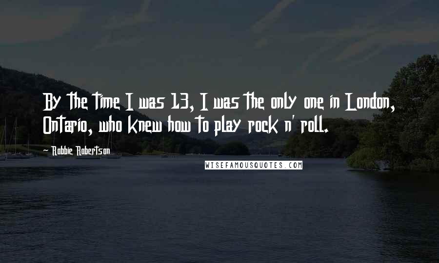 Robbie Robertson Quotes: By the time I was 13, I was the only one in London, Ontario, who knew how to play rock n' roll.