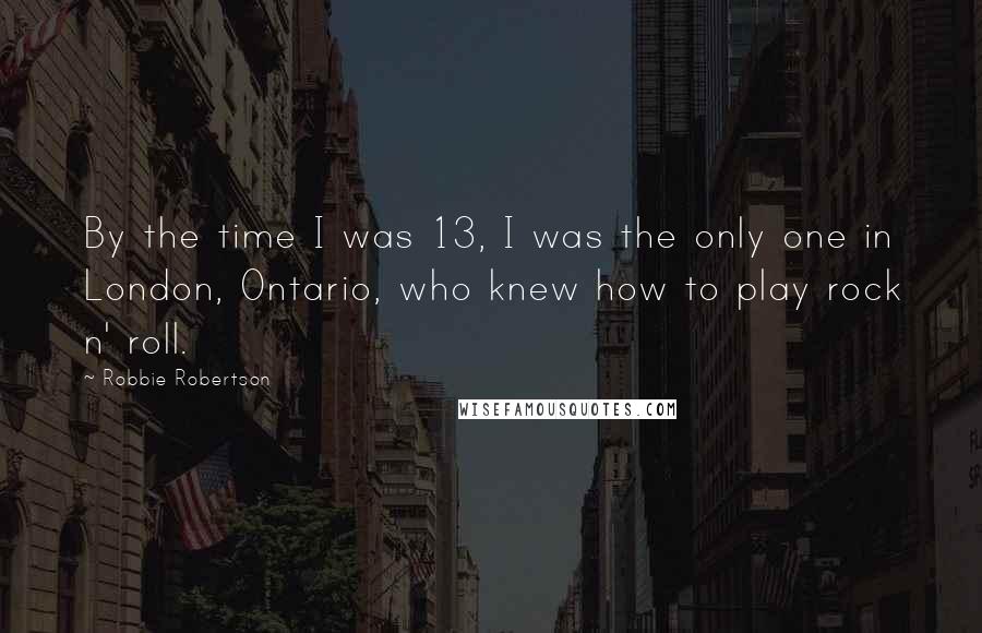 Robbie Robertson Quotes: By the time I was 13, I was the only one in London, Ontario, who knew how to play rock n' roll.