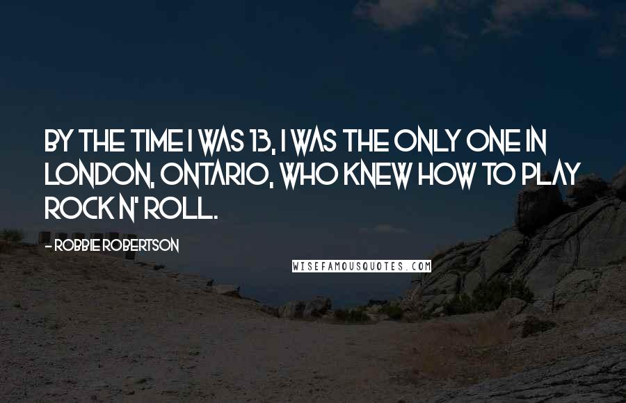 Robbie Robertson Quotes: By the time I was 13, I was the only one in London, Ontario, who knew how to play rock n' roll.