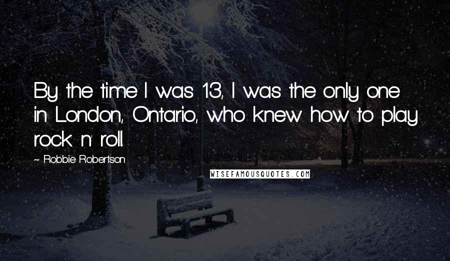 Robbie Robertson Quotes: By the time I was 13, I was the only one in London, Ontario, who knew how to play rock n' roll.