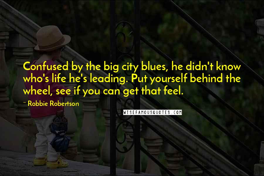 Robbie Robertson Quotes: Confused by the big city blues, he didn't know who's life he's leading. Put yourself behind the wheel, see if you can get that feel.