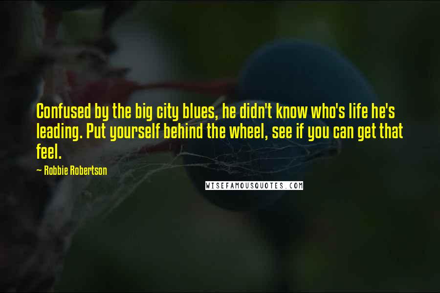 Robbie Robertson Quotes: Confused by the big city blues, he didn't know who's life he's leading. Put yourself behind the wheel, see if you can get that feel.