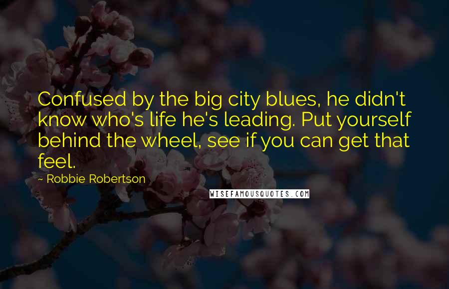 Robbie Robertson Quotes: Confused by the big city blues, he didn't know who's life he's leading. Put yourself behind the wheel, see if you can get that feel.