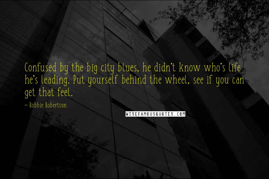 Robbie Robertson Quotes: Confused by the big city blues, he didn't know who's life he's leading. Put yourself behind the wheel, see if you can get that feel.