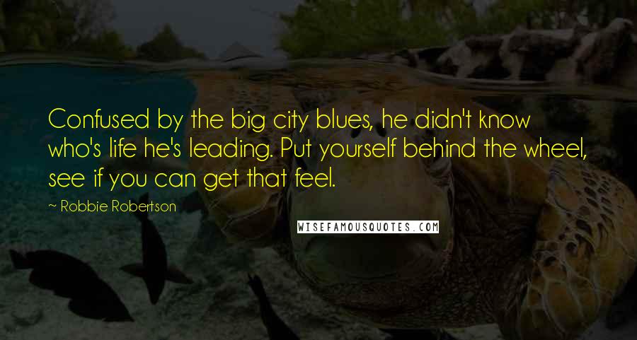 Robbie Robertson Quotes: Confused by the big city blues, he didn't know who's life he's leading. Put yourself behind the wheel, see if you can get that feel.