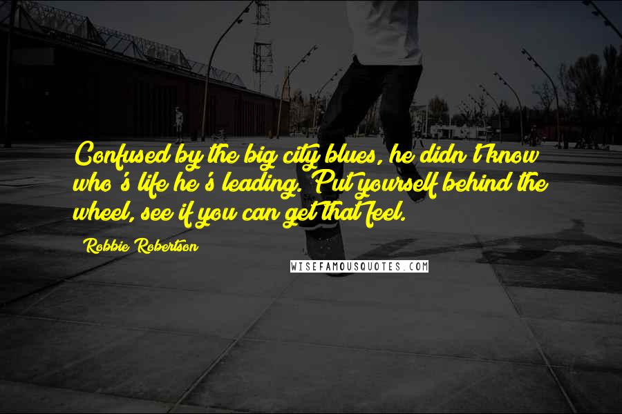 Robbie Robertson Quotes: Confused by the big city blues, he didn't know who's life he's leading. Put yourself behind the wheel, see if you can get that feel.