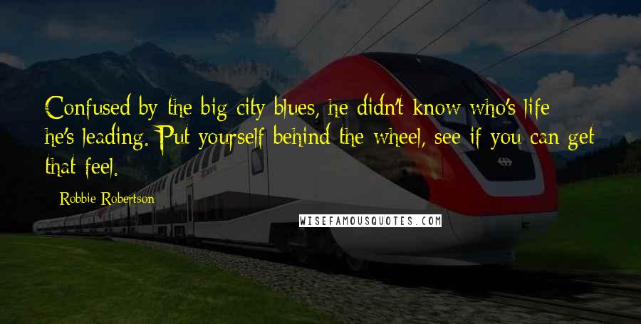 Robbie Robertson Quotes: Confused by the big city blues, he didn't know who's life he's leading. Put yourself behind the wheel, see if you can get that feel.