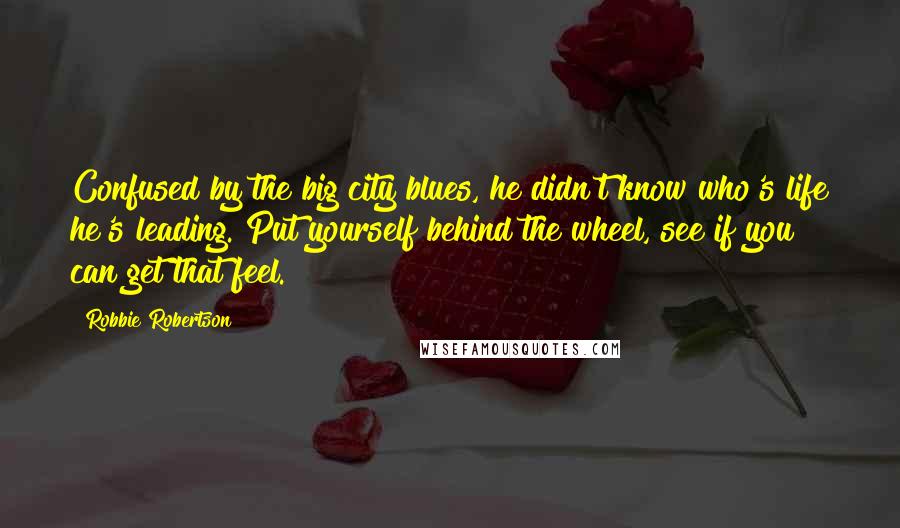 Robbie Robertson Quotes: Confused by the big city blues, he didn't know who's life he's leading. Put yourself behind the wheel, see if you can get that feel.