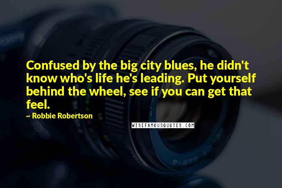 Robbie Robertson Quotes: Confused by the big city blues, he didn't know who's life he's leading. Put yourself behind the wheel, see if you can get that feel.