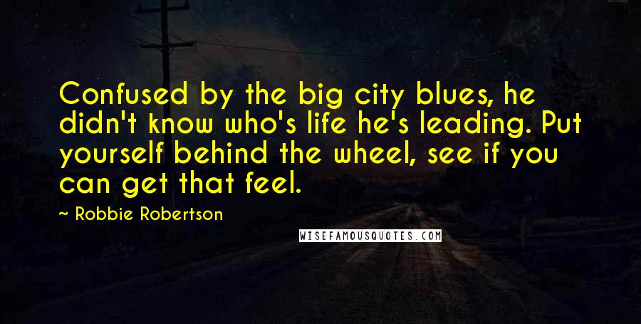 Robbie Robertson Quotes: Confused by the big city blues, he didn't know who's life he's leading. Put yourself behind the wheel, see if you can get that feel.