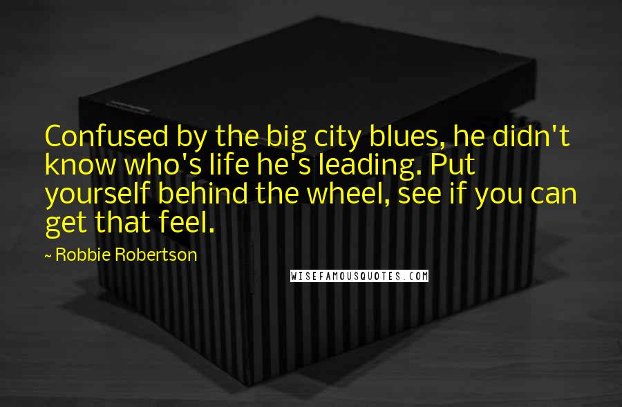 Robbie Robertson Quotes: Confused by the big city blues, he didn't know who's life he's leading. Put yourself behind the wheel, see if you can get that feel.