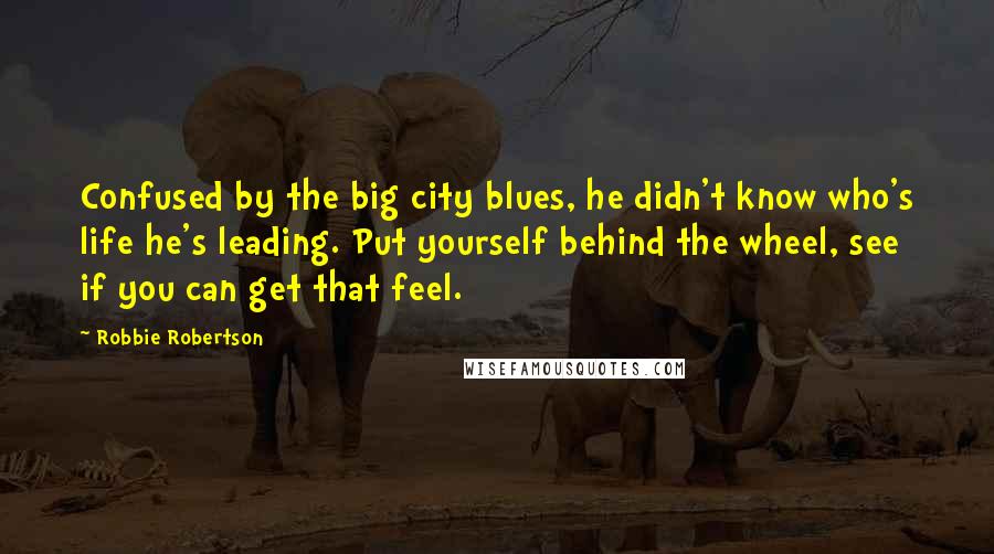 Robbie Robertson Quotes: Confused by the big city blues, he didn't know who's life he's leading. Put yourself behind the wheel, see if you can get that feel.