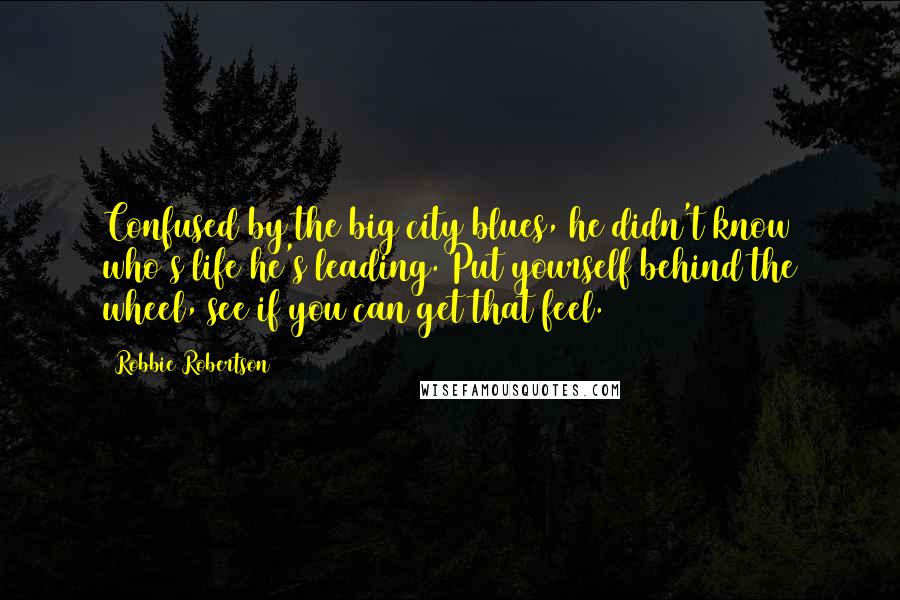 Robbie Robertson Quotes: Confused by the big city blues, he didn't know who's life he's leading. Put yourself behind the wheel, see if you can get that feel.