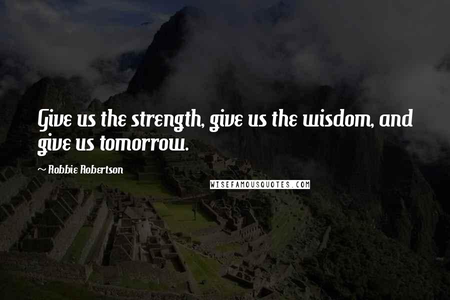 Robbie Robertson Quotes: Give us the strength, give us the wisdom, and give us tomorrow.