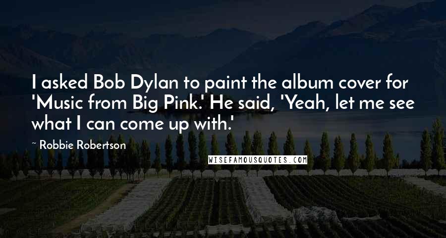 Robbie Robertson Quotes: I asked Bob Dylan to paint the album cover for 'Music from Big Pink.' He said, 'Yeah, let me see what I can come up with.'