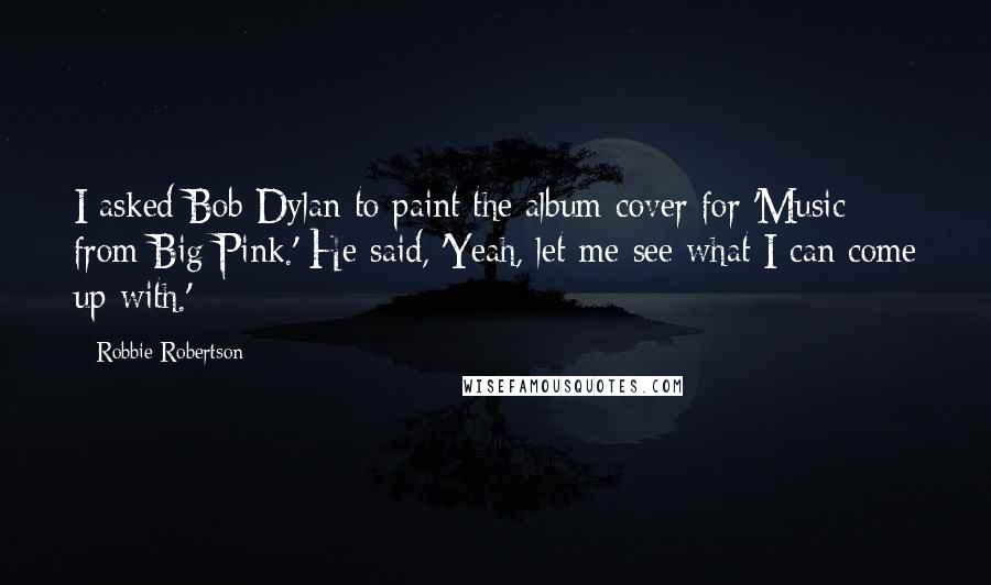 Robbie Robertson Quotes: I asked Bob Dylan to paint the album cover for 'Music from Big Pink.' He said, 'Yeah, let me see what I can come up with.'