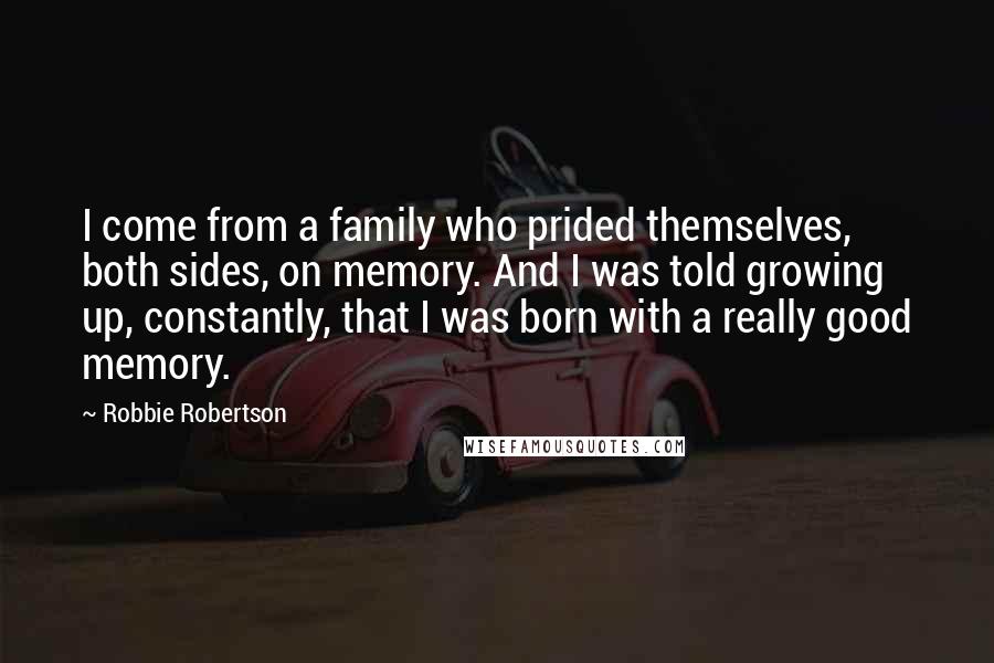 Robbie Robertson Quotes: I come from a family who prided themselves, both sides, on memory. And I was told growing up, constantly, that I was born with a really good memory.