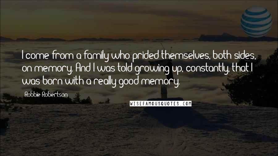 Robbie Robertson Quotes: I come from a family who prided themselves, both sides, on memory. And I was told growing up, constantly, that I was born with a really good memory.