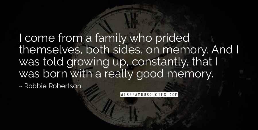 Robbie Robertson Quotes: I come from a family who prided themselves, both sides, on memory. And I was told growing up, constantly, that I was born with a really good memory.