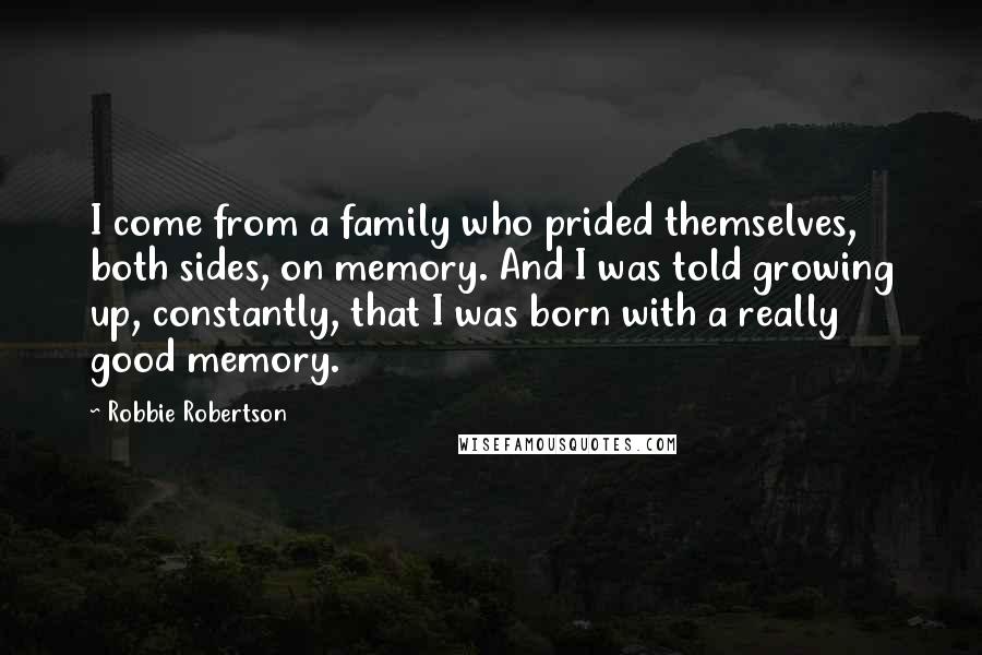 Robbie Robertson Quotes: I come from a family who prided themselves, both sides, on memory. And I was told growing up, constantly, that I was born with a really good memory.