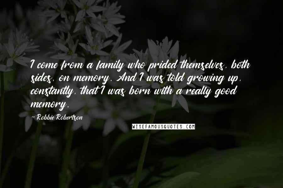 Robbie Robertson Quotes: I come from a family who prided themselves, both sides, on memory. And I was told growing up, constantly, that I was born with a really good memory.