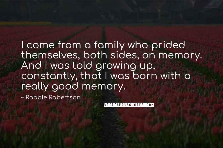 Robbie Robertson Quotes: I come from a family who prided themselves, both sides, on memory. And I was told growing up, constantly, that I was born with a really good memory.