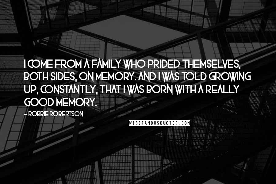 Robbie Robertson Quotes: I come from a family who prided themselves, both sides, on memory. And I was told growing up, constantly, that I was born with a really good memory.