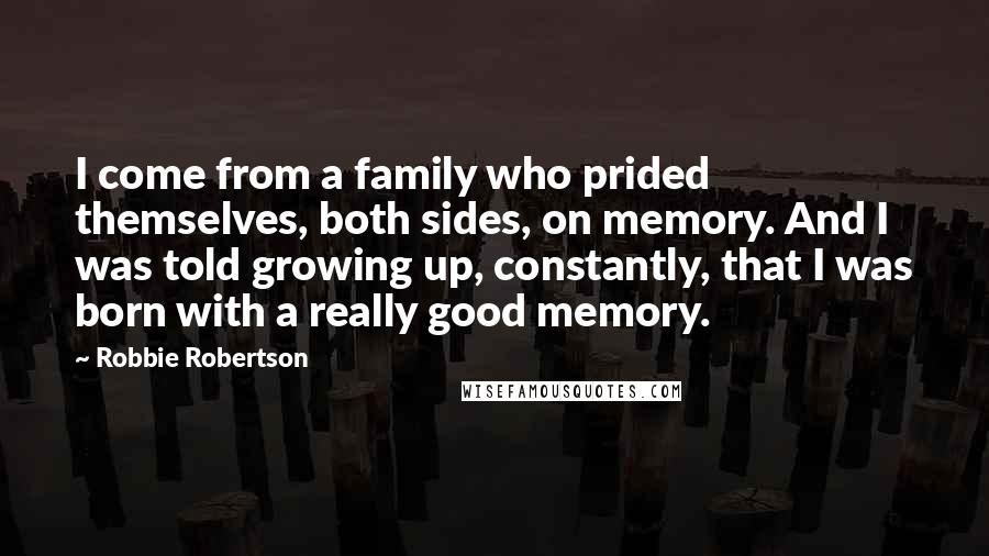 Robbie Robertson Quotes: I come from a family who prided themselves, both sides, on memory. And I was told growing up, constantly, that I was born with a really good memory.