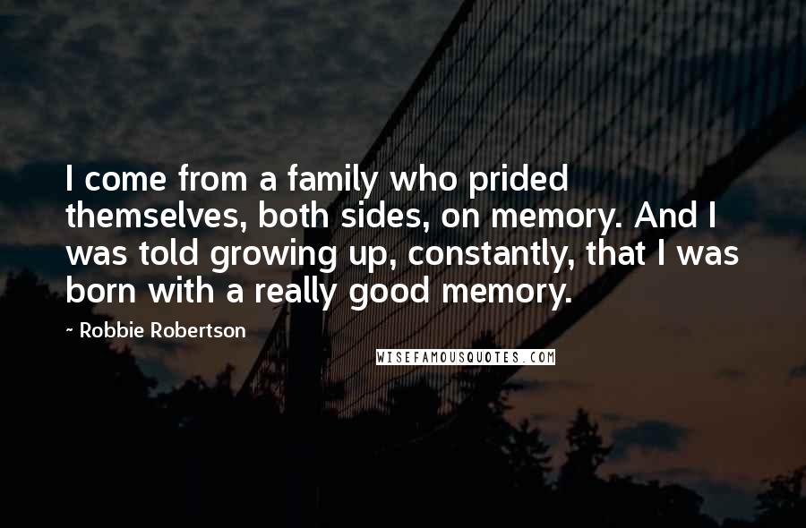 Robbie Robertson Quotes: I come from a family who prided themselves, both sides, on memory. And I was told growing up, constantly, that I was born with a really good memory.