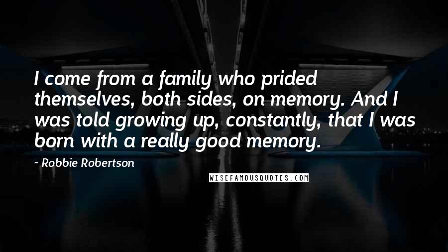 Robbie Robertson Quotes: I come from a family who prided themselves, both sides, on memory. And I was told growing up, constantly, that I was born with a really good memory.