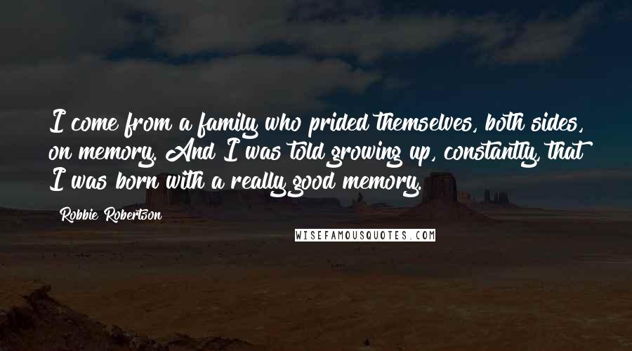 Robbie Robertson Quotes: I come from a family who prided themselves, both sides, on memory. And I was told growing up, constantly, that I was born with a really good memory.