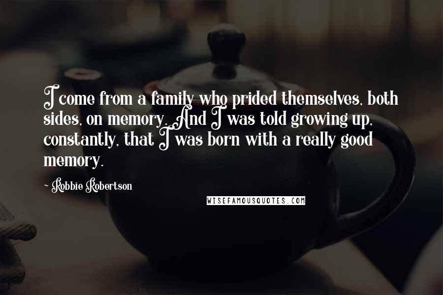 Robbie Robertson Quotes: I come from a family who prided themselves, both sides, on memory. And I was told growing up, constantly, that I was born with a really good memory.