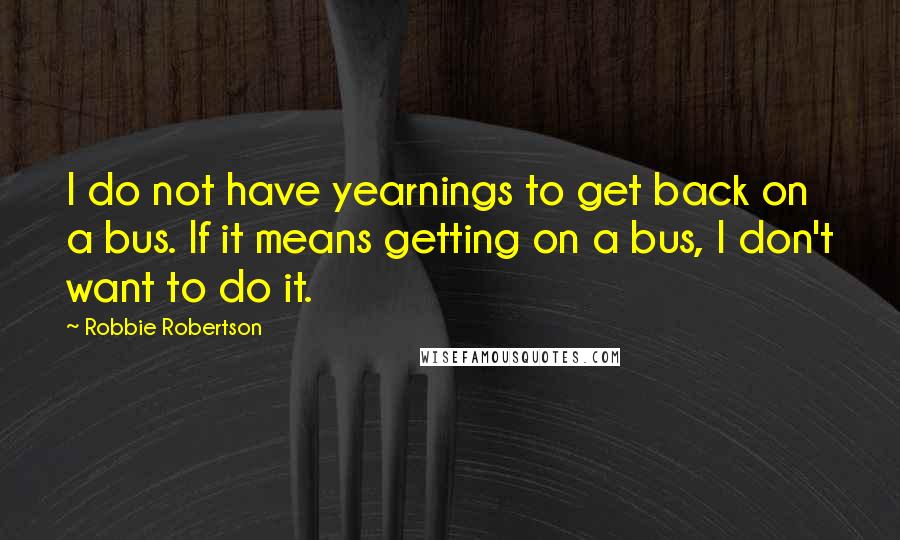 Robbie Robertson Quotes: I do not have yearnings to get back on a bus. If it means getting on a bus, I don't want to do it.