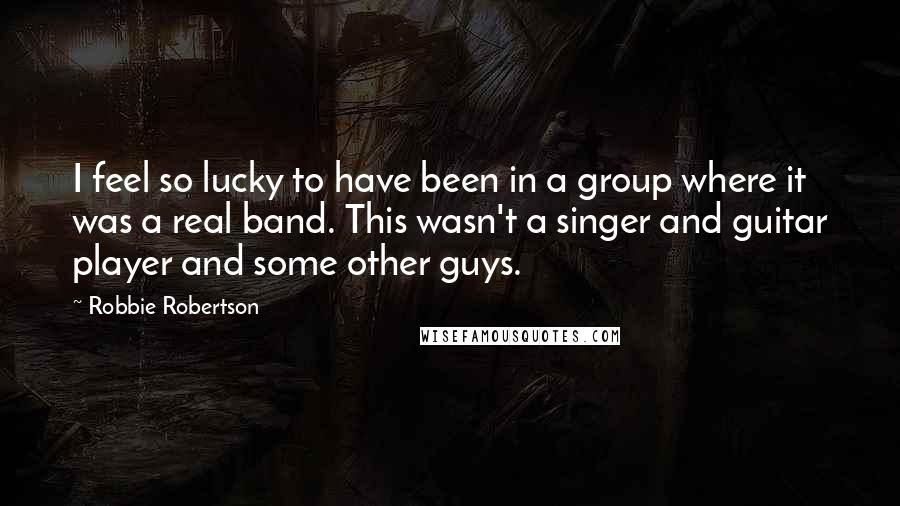 Robbie Robertson Quotes: I feel so lucky to have been in a group where it was a real band. This wasn't a singer and guitar player and some other guys.