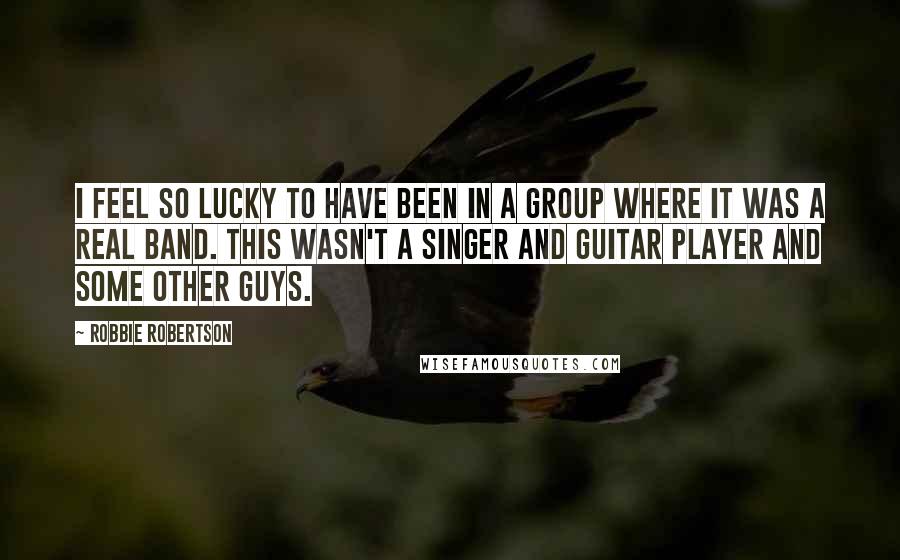 Robbie Robertson Quotes: I feel so lucky to have been in a group where it was a real band. This wasn't a singer and guitar player and some other guys.