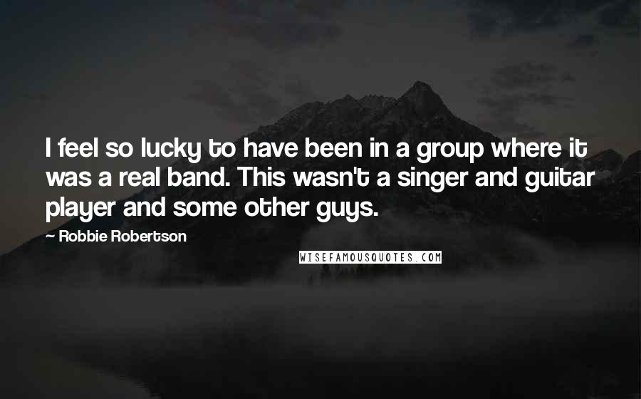 Robbie Robertson Quotes: I feel so lucky to have been in a group where it was a real band. This wasn't a singer and guitar player and some other guys.