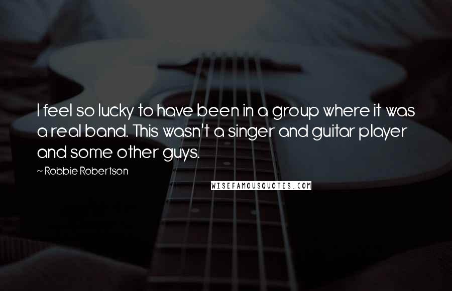 Robbie Robertson Quotes: I feel so lucky to have been in a group where it was a real band. This wasn't a singer and guitar player and some other guys.