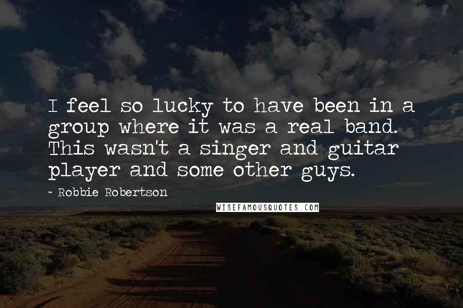 Robbie Robertson Quotes: I feel so lucky to have been in a group where it was a real band. This wasn't a singer and guitar player and some other guys.