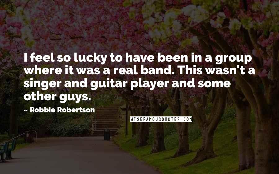 Robbie Robertson Quotes: I feel so lucky to have been in a group where it was a real band. This wasn't a singer and guitar player and some other guys.