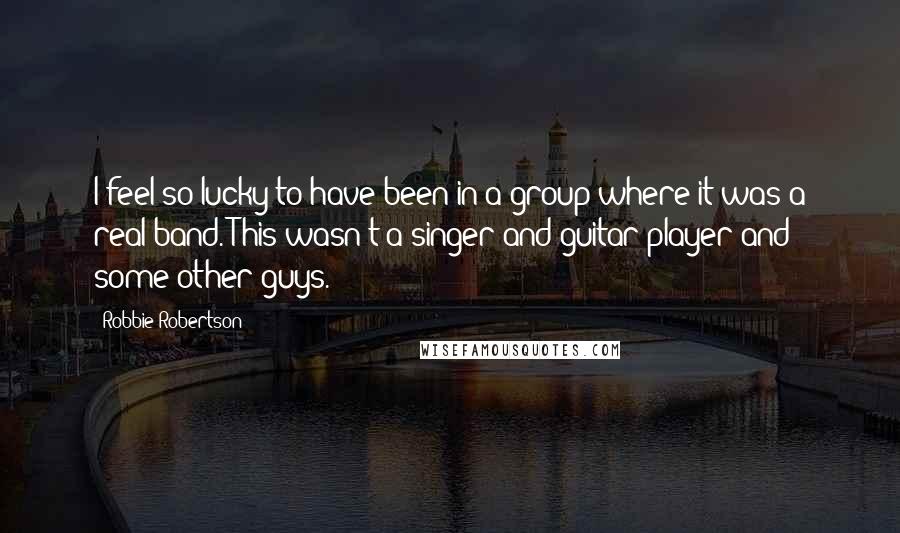 Robbie Robertson Quotes: I feel so lucky to have been in a group where it was a real band. This wasn't a singer and guitar player and some other guys.