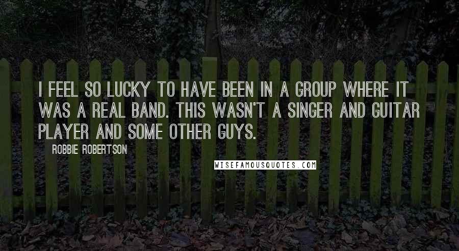 Robbie Robertson Quotes: I feel so lucky to have been in a group where it was a real band. This wasn't a singer and guitar player and some other guys.