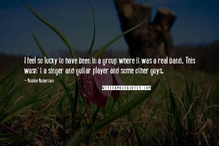 Robbie Robertson Quotes: I feel so lucky to have been in a group where it was a real band. This wasn't a singer and guitar player and some other guys.