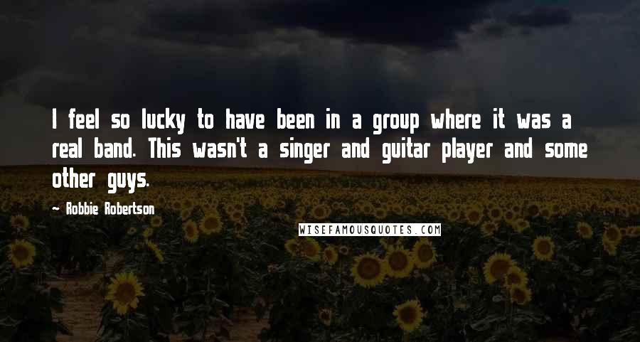 Robbie Robertson Quotes: I feel so lucky to have been in a group where it was a real band. This wasn't a singer and guitar player and some other guys.