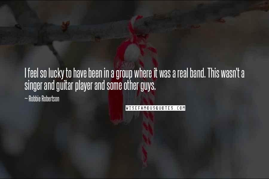 Robbie Robertson Quotes: I feel so lucky to have been in a group where it was a real band. This wasn't a singer and guitar player and some other guys.