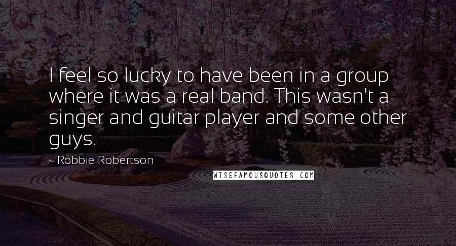 Robbie Robertson Quotes: I feel so lucky to have been in a group where it was a real band. This wasn't a singer and guitar player and some other guys.