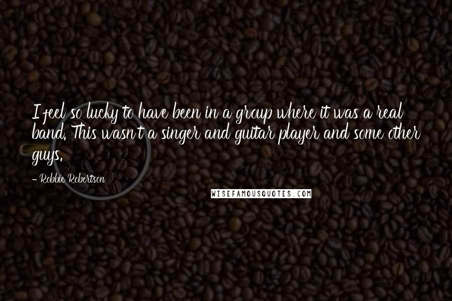 Robbie Robertson Quotes: I feel so lucky to have been in a group where it was a real band. This wasn't a singer and guitar player and some other guys.