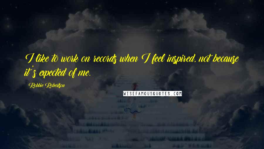 Robbie Robertson Quotes: I like to work on records when I feel inspired, not because it's expected of me.